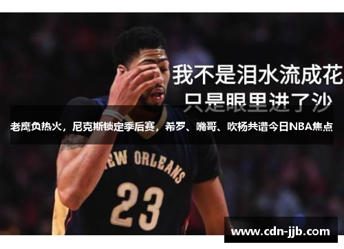 老鹰负热火,尼克斯锁定季后赛,希罗、嘴哥、吹杨共谱今日NBA焦点 老鹰负热火,尼克斯锁定季后赛,希罗、嘴哥、吹杨共谱今日NBA焦点