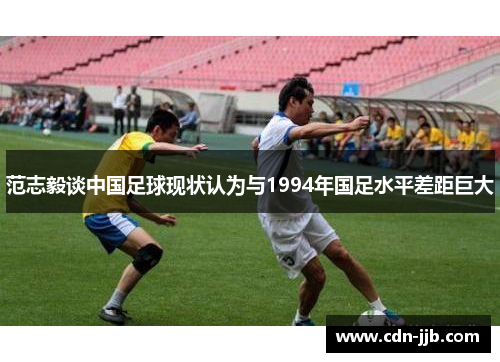 范志毅谈中国足球现状认为与1994年国足水平差距巨大 范志毅谈中国足球现状认为与1994年国足水平差距巨大