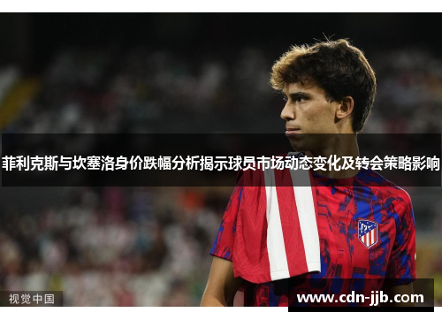 菲利克斯与坎塞洛身价跌幅分析揭示球员市场动态变化及转会策略影响