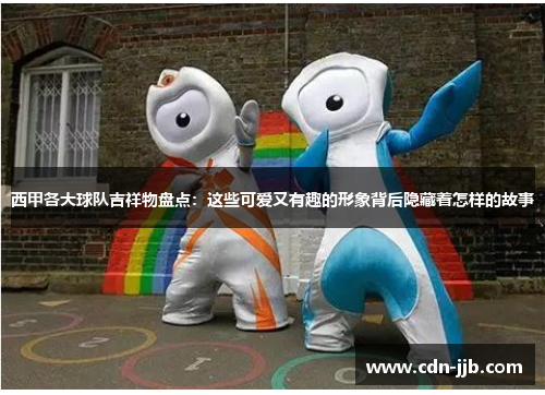 西甲各大球队吉祥物盘点：这些可爱又有趣的形象背后隐藏着怎样的故事