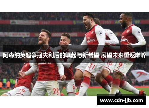 阿森纳英超争冠失利后的崛起与新希望 展望未来重返巅峰