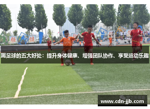 踢足球的五大好处:提升身体健康、增强团队协作、享受运动乐趣 踢足球的五大好处:提升身体健康、增强团队协作、享受运动乐趣