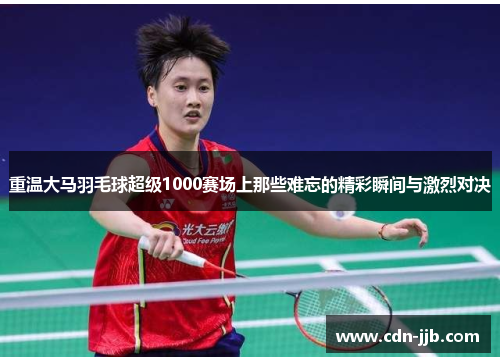 重温大马羽毛球超级1000赛场上那些难忘的精彩瞬间与激烈对决