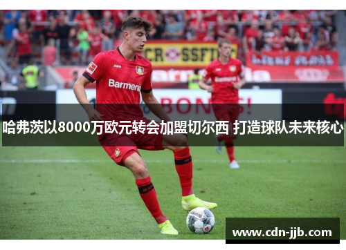 哈弗茨以8000万欧元转会加盟切尔西 打造球队未来核心