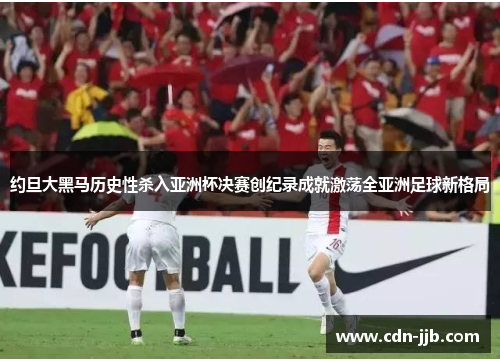 约旦大黑马历史性杀入亚洲杯决赛创纪录成就激荡全亚洲足球新格局