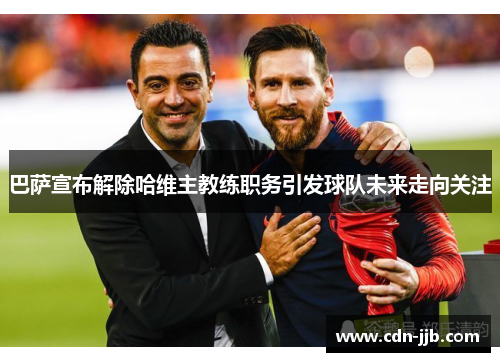 巴萨宣布解除哈维主教练职务引发球队未来走向关注 巴萨宣布解除哈维主教练职务引发球队未来走向关注