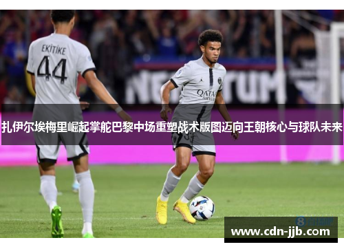 扎伊尔埃梅里崛起掌舵巴黎中场重塑战术版图迈向王朝核心与球队未来 扎伊尔埃梅里崛起掌舵巴黎中场重塑战术版图迈向王朝核心与球队未来